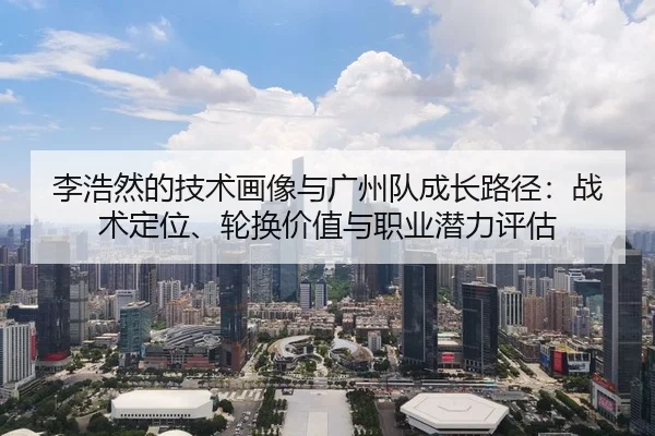 李浩然的技术画像与广州队成长路径：战术定位、轮换价值与职业潜力评估